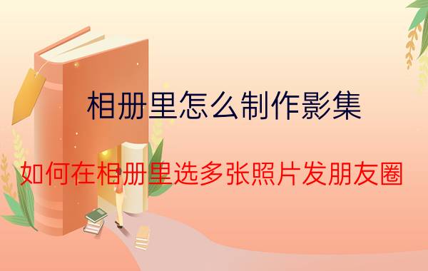 相册里怎么制作影集 如何在相册里选多张照片发朋友圈？